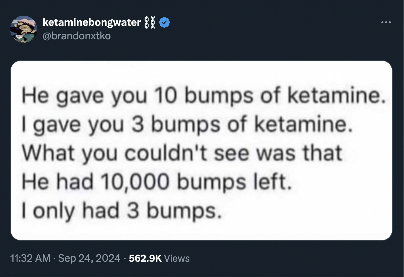 screenshot - ketaminebongwater 8 He gave you 10 bumps of ketamine. I gave you 3 bumps of ketamine. What you couldn't see was that He had 10,000 bumps left. I only had 3 bumps. . Views